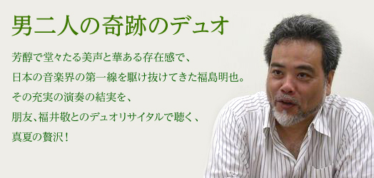 男二人の奇跡のデュオ 芳醇で堂々たる美声と華ある存在感で、日本の音楽界の第一線を駆け抜けてきた福島明也。その充実の演奏の結実を、朋友、福井敬とのデュオリサイタルで聴く、真夏の贅沢！