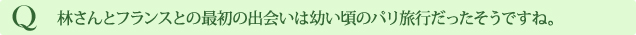 Q 林さんとフランスとの最初の出会いは幼い頃のパリ旅行だったそうですね。