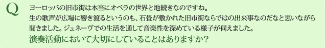 Q ヨーロッパの旧市街は本当にオペラの世界と地続きなのですね。生の歌声が広場に響き渡るというのも、石畳が敷かれた旧市街ならではの出来事なのだなと思いながら聞きました。ジュネーヴでの生活を通して音楽性を深めている様子が伺えました。 演奏活動において大切にしていることはありますか？