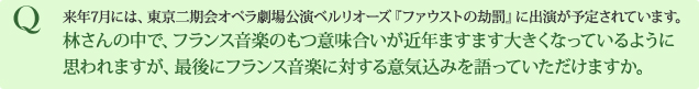 Q 来年7月には、東京二期会オペラ劇場公演ベルリオーズ『ファウストの劫罰』に出演が予定されています。林さんの中で、フランス音楽のもつ意味合いが近年ますます大きくなっているように思われますが、最後にフランス音楽に対する意気込みを語っていただけますか。 