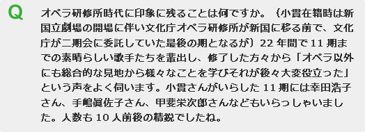 オペラ研修所時代に印象に残ることは何ですか。（小貫在籍時は新国立劇場の開場に伴い文化庁オペラ研修所が新国に移る前で、文化庁が二期会に委託していた最後の期となるが）22年間で11期までの素晴らしい歌手たちを輩出し、修了した方々から「オペラ以外にも総合的な見地から様々なことを学びそれが後々大変役立った」という声をよく伺います。小貫さんがいらした11期には幸田浩子さん、手嶋眞佐子さん、甲斐栄次郎さんなどもいらっしゃいました。人数も10人前後の精鋭でしたね。