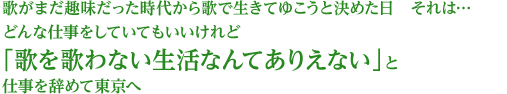 歌がまだ趣味だった時代から歌で生きてゆこうと決めた日 それは… どんな仕事をしていてもいいけれど「歌を歌わない生活なんてありえない」と仕事を辞めて東京へ