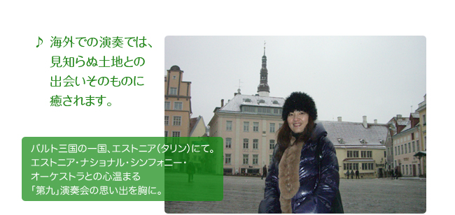 海外での演奏では、見知らぬ土地との出会いそのものに癒されます。 バルト三国の一国、 エストニア（タリン）にて。エストニア・ナショナル・シンフォニー・オーケストラとの心温まる「第九」演奏会の思い出を胸に。