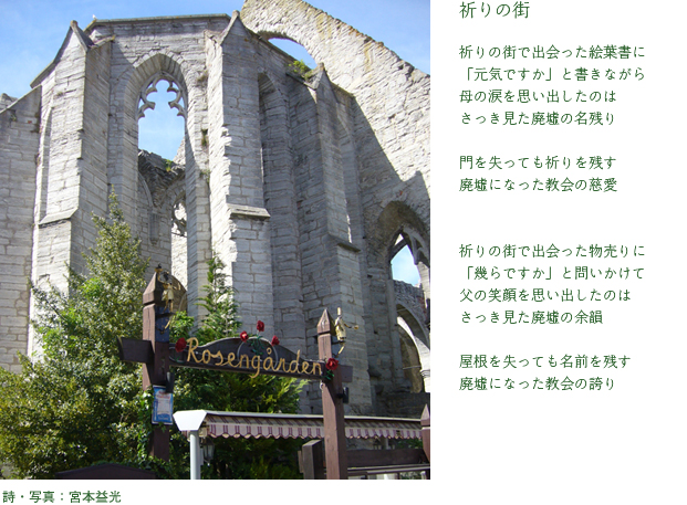 祈りの街　　祈りの街で出会った絵葉書に 「元気ですか」と書きながら 母の涙を思い出したのは さっき見た廃墟の名残り  門を失っても祈りを残す 廃墟になった教会の慈愛   祈りの街で出会った物売りに 「幾らですか」と問いかけて 父の笑顔を思い出したのは さっき見た廃墟の余韻  屋根を失っても名前を残す 廃墟になった教会の誇り　詩・写真：宮本益光