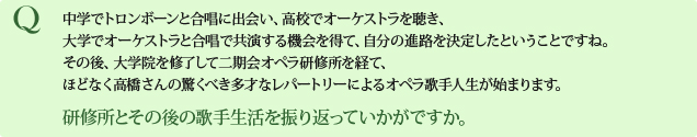 Q 中学でトロンボーンと合唱に出会い、高校でオーケストラを聴き、大学でオーケストラと合唱で共演する機会を得て、自分の進路を決定したということですね。その後、大学院を修了して二期会オペラ研修所を経て、ほどなく高橋さんの驚くべき多才なレパートリーによるオペラ歌手人生が始まります。研修所とその後の歌手生活を振り返っていかがですか。