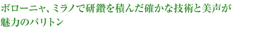 ボローニャ、ミラノで研鑽を積んだ確かな技術と美声が魅力のバリトン