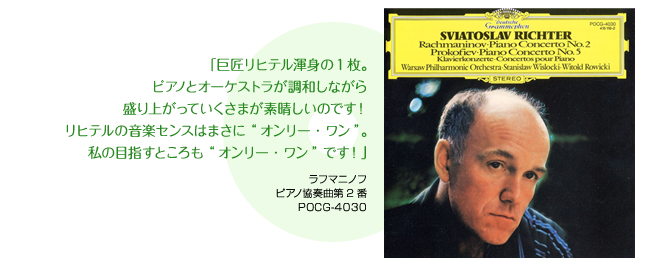 「巨匠リヒテル渾身の1枚。ピアノとオーケストラが調和しながら盛り上がっていくさまが素晴しいのです！リヒテルの音楽センスはまさに“オンリー・ワン”。私の目指すところも“オンリー・ワン”です！」 ラフマニノフ ピアノ協奏曲第2番 POCG-4030